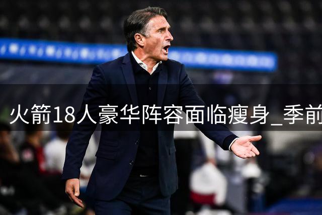 火箭18人豪华阵容面临瘦身 季前赛成边缘球员最后机会
